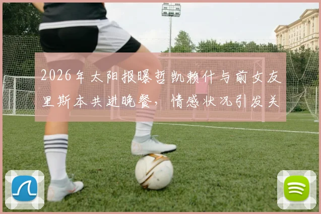 2026年太阳报曝哲凯赖什与前女友里斯本共进晚餐，情感状况引发关注，球员场外动态一览