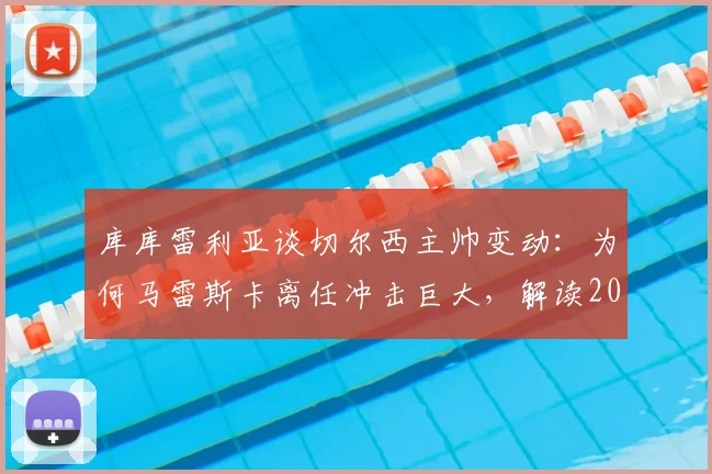 库库雷利亚谈切尔西主帅变动：为何马雷斯卡离任冲击巨大，解读2026夏窗换帅的正确时机