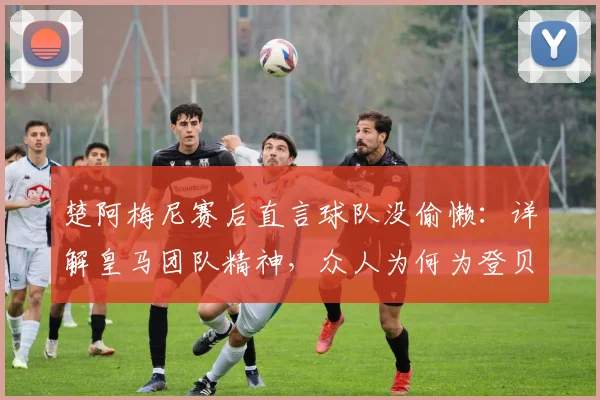 楚阿梅尼赛后直言球队没偷懒：详解皇马团队精神，众人为何为登贝莱2026年关键进球欢呼