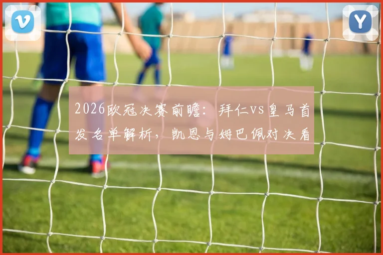 2026欧冠决赛前瞻：拜仁vs皇马首发名单解析，凯恩与姆巴佩对决看点，维尼修斯奥利塞齐出战