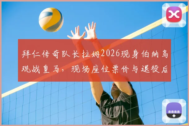 拜仁传奇队长拉姆2026现身伯纳乌观战皇马，现场座位票价与退役后观赛行程全解析，附皇马拜仁欧冠恩怨看点