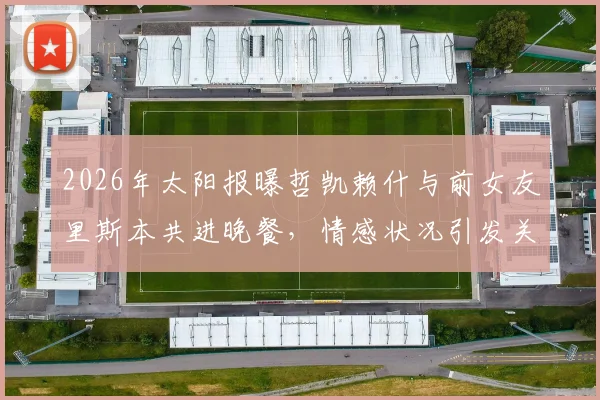 2026年太阳报曝哲凯赖什与前女友里斯本共进晚餐，情感状况引发关注，球员场外动态一览