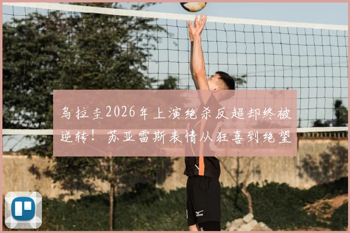 乌拉圭2026年上演绝杀反超却终被逆转！苏亚雷斯表情从狂喜到绝望全记录