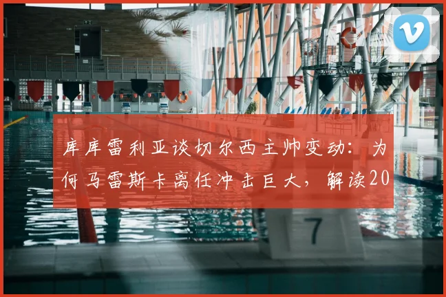 库库雷利亚谈切尔西主帅变动：为何马雷斯卡离任冲击巨大，解读2026夏窗换帅的正确时机