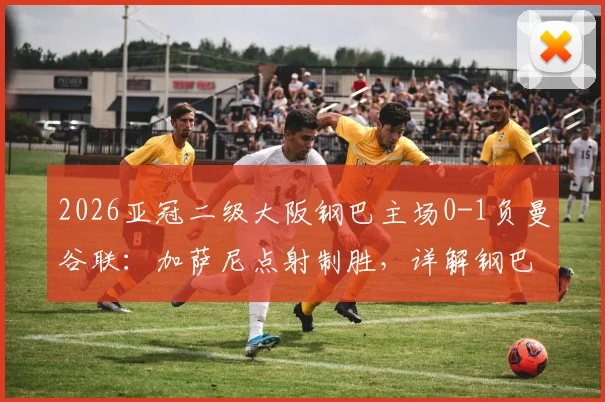 2026亚冠二级大阪钢巴主场0-1负曼谷联：加萨尼点射制胜，详解钢巴输球原因与曼谷联晋级前景