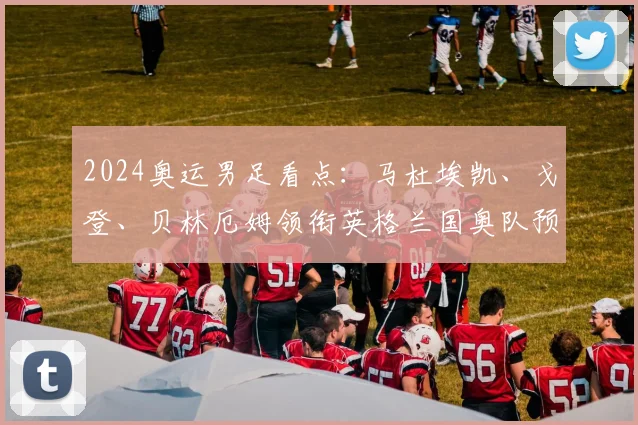 2024奥运男足看点：马杜埃凯、戈登、贝林厄姆领衔英格兰国奥队预计首发，附阵容深度解析